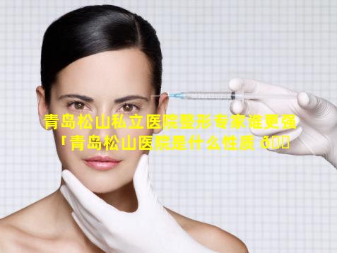 青岛松山私立医院整形专家谁更强「青岛松山医院是什么性质 🐠 的医院」